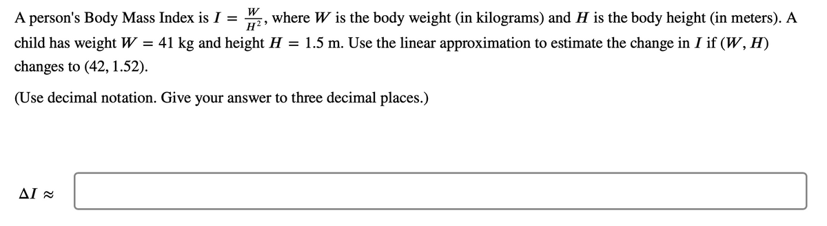 W
A person's Body Mass Index is I
=
where W is the body weight (in kilograms) and H is the body height (in meters). A
child has weight W = 41 kg and height H = 1.5 m. Use the linear approximation to estimate the change in I if (W, H)
H²
changes to (42, 1.52).
(Use decimal notation. Give your answer to three decimal places.)
ΔΙ~
9