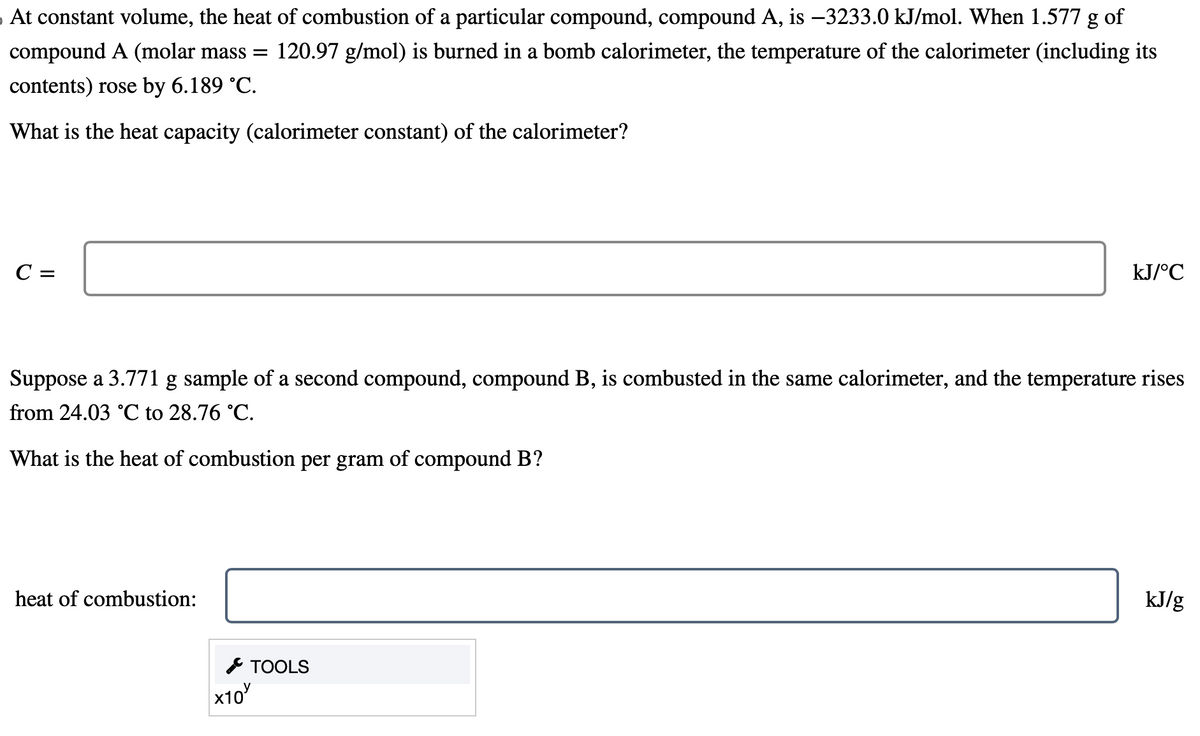At constant volume, the heat of combustion of a particular compound, compound A, is −3233.0 kJ/mol. When 1.577 g of
compound A (molar mass = 120.97 g/mol) is burned in a bomb calorimeter, the temperature of the calorimeter (including its
contents) rose by 6.189 °C.
What is the heat capacity (calorimeter constant) of the calorimeter?
C =
Suppose a 3.771 g sample of a second compound, compound B, is combusted in the same calorimeter, and the temperature rises
from 24.03 °C to 28.76 °C.
What is the heat of combustion per gram of compound B?
heat of combustion:
x10
kJ/°C
TOOLS
kJ/g