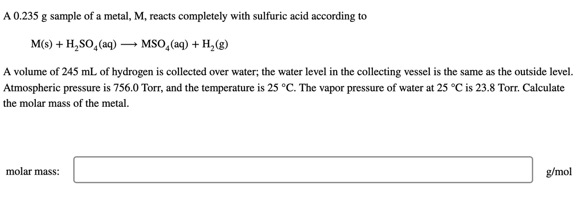A 0.235 g sample of a metal, M, reacts completely with sulfuric acid according to
M(s) + H₂SO4 (aq) → MSO₂(aq) + H₂(g)
A volume of 245 mL of hydrogen is collected over water; the water level in the collecting vessel is the same as the outside level.
Atmospheric pressure is 756.0 Torr, and the temperature is 25 °C. The vapor pressure of water at 25 °C is 23.8 Torr. Calculate
the molar mass of the metal.
molar mass:
g/mol