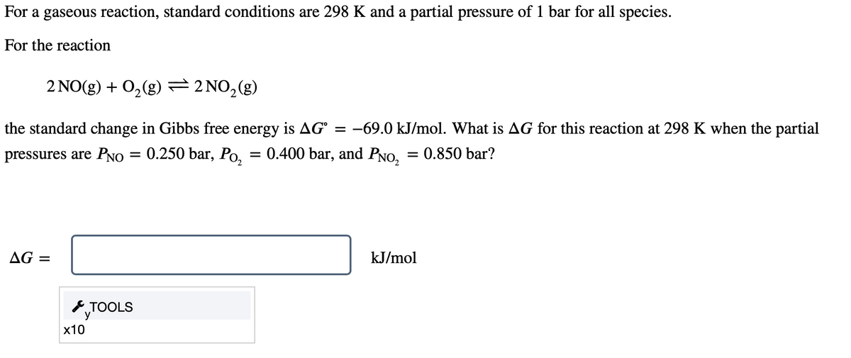 For a gaseous reaction, standard conditions are 298 K and a partial pressure of 1 bar for all species.
For the reaction
2 NO(g) + O₂(g) = 2 NO₂(g)
the standard change in Gibbs free energy is AG -69.0 kJ/mol. What is AG for this reaction at 298 K when the partial
pressures are PNO = 0.250 bar, Po₂ = 0.400 bar, and PNO₂ = 0.850 bar?
AG =
x10
TOOLS
=
kJ/mol