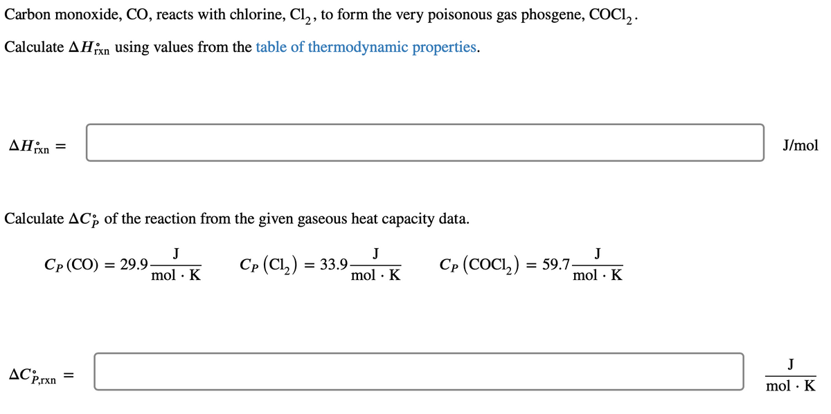 Carbon monoxide, CO, reacts with chlorine, Cl₂, to form the very poisonous gas phosgene, COC1₂.
Calculate AHin using values from the table of thermodynamic properties.
rxn
AHixn
=
Calculate ACp of the reaction from the given gaseous heat capacity data.
J
mol. K
J
mol. K
Cp (CO) = 29.9.
ACP,rxn
=
Cp (Cl₂) = 33.9.
Cp (COCI,) = 59.7
J
mol. K
J/mol
J
mol. K