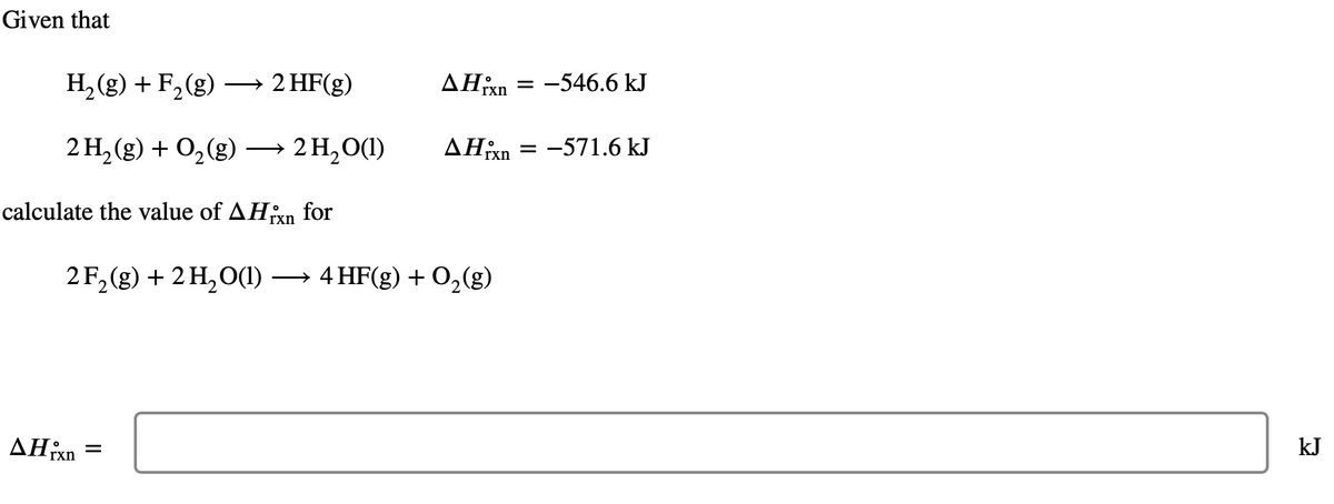 Given that
H₂(g) + F₂ (g) →→→ 2 HF(g)
2 H₂(g) + O₂(g) → 2 H₂O(1)
calculate the value of AHin for
AHixn
AHixn
2F₂(g) + 2 H₂O(1) → 4 HF(g) + O₂(g)
=
= -546.6 kJ
AHixn =
= -571.6 kJ
kJ