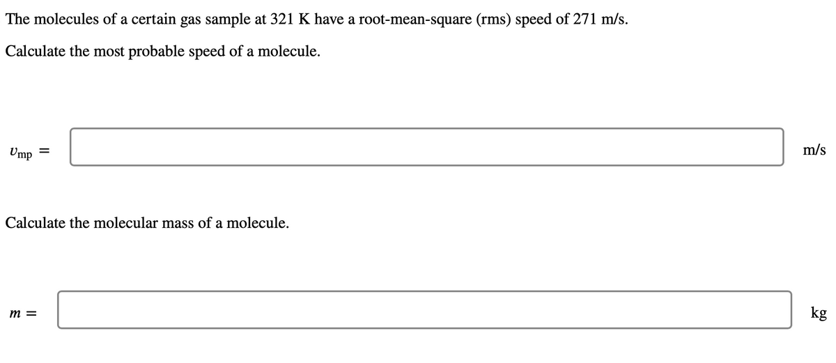 The molecules of a certain gas sample at 321 K have a root-mean-square (rms) speed of 271 m/s.
Calculate the most probable speed of a molecule.
Ump
=
Calculate the molecular mass of a molecule.
m =
m/s
kg