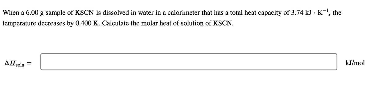 When a 6.00 g sample of KSCN is dissolved in water in a calorimeter that has a total heat capacity of 3.74 kJ · K¯¹, the
temperature decreases by 0.400 K. Calculate the molar heat of solution of KSCN.
ΔΗsoln =
kJ/mol