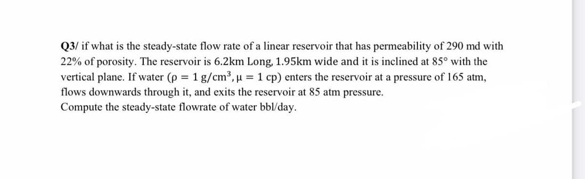 Q3/ if what is the steady-state flow rate of a linear reservoir that has permeability of 290 md with
22% of porosity. The reservoir is 6.2km Long, 1.95km wide and it is inclined at 85° with the
vertical plane. If water (p
flows downwards through it, and exits the reservoir at 85 atm pressure.
= 1
g/cm³, u = 1 cp) enters the reservoir at a pressure of 165 atm,
%3D
Compute the steady-state flowrate of water bbl/day.
