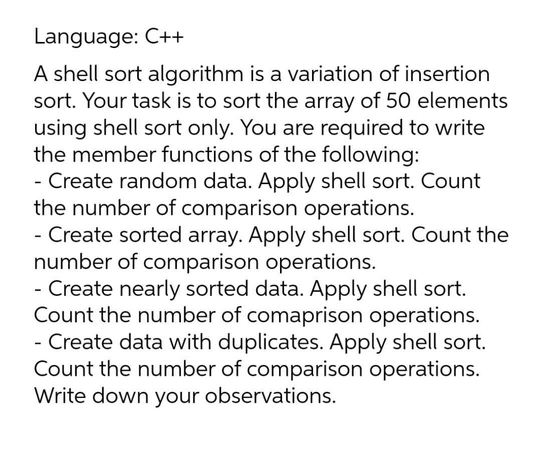 Language: C++
A shell sort algorithm is a variation of insertion
sort. Your task is to sort the array of 50 elements
using shell sort only. You are required to write
the member functions of the following:
- Create random data. Apply shell sort. Count
the number of comparison operations.
- Create sorted array. Apply shell sort. Count the
number of comparison operations.
- Create nearly sorted data. Apply shell sort.
Count the number of comaprison operations.
- Create data with duplicates. Apply shell sort.
Count the number of comparison operations.
Write down your observations.
