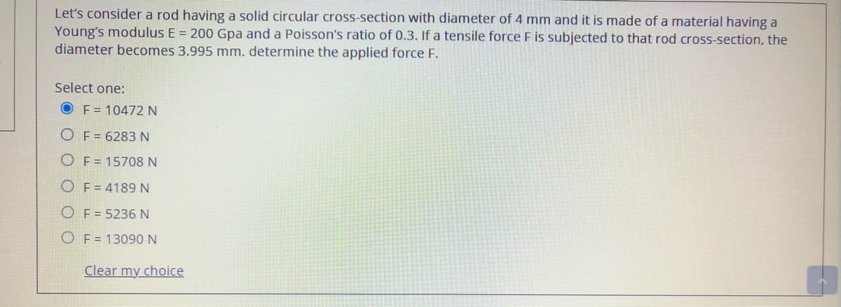 Let's consider a rod having a solid circular cross-section with diameter of 4 mm and it is made of a material having a
Young's modulus E = 200 Gpa and a Poisson's ratio of 0.3. If a tensile force F is subjected to that rod cross-section, the
diameter becomes 3.995 mm. determine the applied force F.
Select one:
F = 10472 N
O F = 6283N
O F= 15708 N
O F = 4189N
O F = 5236 N
O F = 13090 N
Clear my choice
