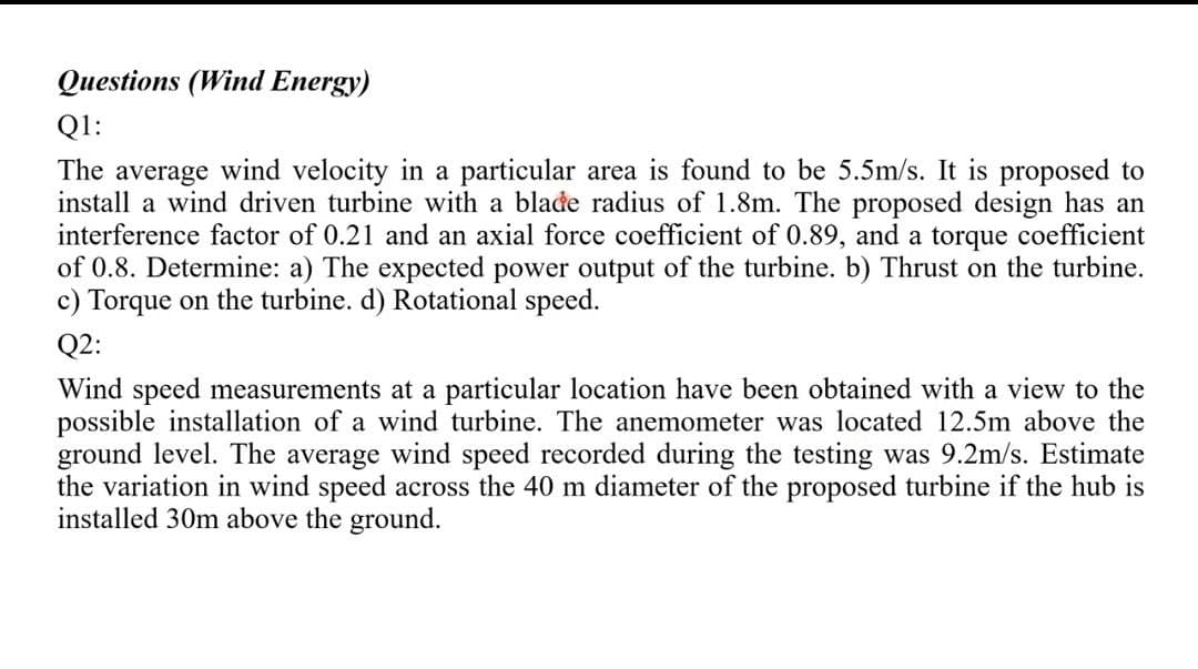 Questions (Wind Energy)
Q1:
The average wind velocity in a particular area is found to be 5.5m/s. It is proposed to
install a wind driven turbine with a blađe radius of 1.8m. The proposed design has an
interference factor of 0.21 and an axial force coefficient of 0.89, and a torque coefficient
of 0.8. Determine: a) The expected power output of the turbine. b) Thrust on the turbine.
c) Torque on the turbine. d) Rotational speed.
Q2:
Wind speed measurements at a particular location have been obtained with a view to the
possible installation of a wind turbine. The anemometer was located 12.5m above the
ground level. The average wind speed recorded during the testing was 9.2m/s. Estimate
the variation in wind speed across the 40 m diameter of the proposed turbine if the hub is
installed 30m above the ground.
