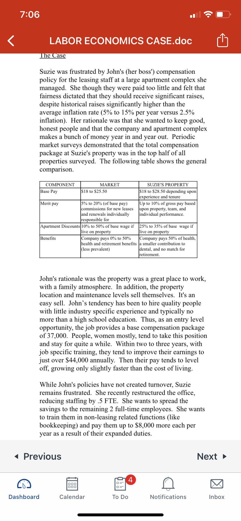 7:06
LABOR ECONOMICS CASE.doc
The Case
Suzie was frustrated by John's (her boss') compensation
policy for the leasing staff at a large apartment complex she
managed. She though they were paid too little and felt that
fairness dictated that they should receive significant raises,
despite historical raises significantly higher than the
average inflation rate (5% to 15% per year versus 2.5%
inflation). Her rationale was that she wanted to keep good,
honest people and that the company and apartment complex
makes a bunch of money year in and year out. Periodic
market surveys demonstrated that the total compensation
package at Suzie's property was in the top half of all
properties surveyed. The following table shows the general
comparison.
COMPONENT
MARKET
SUZIE'S PROPERTY
$18 to $28.50 depending upon
experience and tenure
Up to 10% of gross pay based
upon property, team, and
individual performance.
Base Pay
$18 to $25.50
Merit pay
5% to 20% (of base pay)
commissions for new leases
and renewals individually
|responsible for
Apartment Discounts 10% to 50% of base wage if 25% to 35% of base wage if
live on property
live on property
Benefits
Company pays 0% to 50%
health and retirement benefits a smaller contribution to
|(less prevalent)
Company pays 50% of health,
dental, and no match for
retirement.
John's rationale was the property was a great place to work,
with a family atmosphere. In addition, the property
location and maintenance levels sell themselves. It's an
easy sell. John's tendency has been to hire quality people
with little industry specific experience and typically no
more than a high school education. Thus, as an entry level
opportunity, the job provides a base compensation package
of 37,000. People, women mostly, tend to take this position
and stay for quite a while. Within two to three years, with
job specific training, they tend to improve their earnings to
just over $44,000 annually. Then their pay tends to level
off, growing only slightly faster than the cost of living.
While John's policies have not created turnover, Suzie
remains frustrated. She recently restructured the office,
reducing staffing by .5 FTE. She wants to spread the
savings to the remaining 2 full-time employees. She wants
to train them in non-leasing related functions (like
bookkeeping) and pay them up to $8,000 more each per
year as a result of their expanded duties.
( Previous
Next >
4
000
Dashboard
Calendar
To Do
Notifications
Inbox
