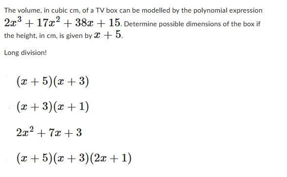 The volume, in cubic cm, of a TV box can be modelled by the polynomial expression
2x3+17x2+38x + 15. Determine possible dimensions of the box if
the height, in cm, is given by x + 5.
Long division!
(x+5)(x+3)
(x+3)(x + 1)
2x²+7x+3
(x+5)(x+3)(2x+1)