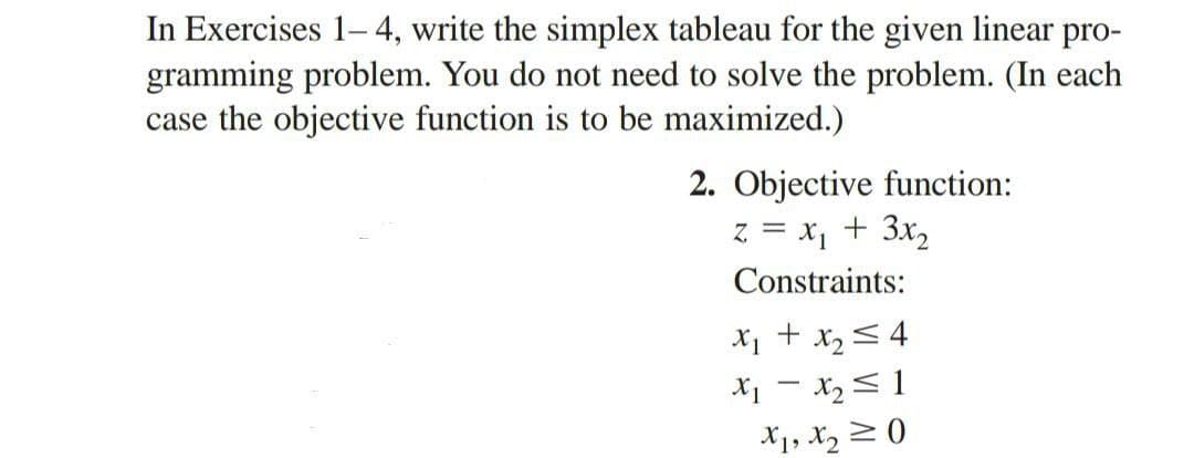 In Exercises 1-4, write the simplex tableau for the given linear pro-
gramming problem. You do not need to solve the problem. (In each
case the objective function is to be maximized.)
2. Objective function:
z = x₁ + 3x₂
Constraints:
x₁ + x₂ = 4
x₁ - x₂ = 1
X1, X₂0