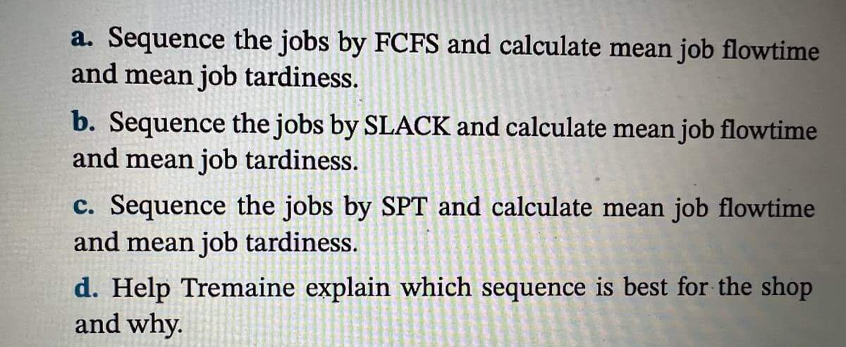 a. Sequence the jobs by FCFS and calculate mean job flowtime
and mean job tardiness.
b. Sequence the jobs by SLACK and calculate mean job flowtime
and mean job tardiness.
c. Sequence the jobs by SPT and calculate mean job flowtime
and mean job tardiness.
d. Help Tremaine explain which sequence is best for the shop
and why.
