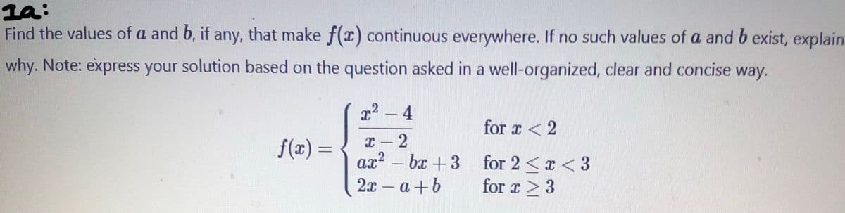la:
Find the values of a and b, if any, that make f(x) continuous everywhere. If no such values of a and b exist, explain
why. Note: express your solution based on the question asked in a well-organized, clear and concise way.
f(x) =
x² − 4
x 2
ax² - bx+3
2x - a+b
-
for x < 2
for 2<x<3
for x > 3