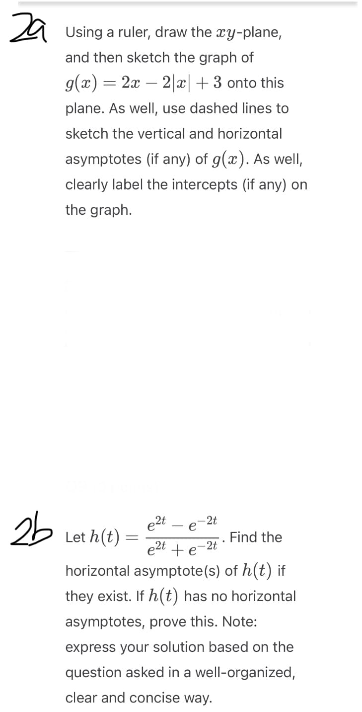 2b
Using a ruler, draw the xy-plane,
and then sketch the graph of
g(x) = 2x − 2|x| +3 onto this
plane. As well, use dashed lines to
sketch the vertical and horizontal
asymptotes (if any) of g(x). As well,
clearly label the intercepts (if any) on
the graph.
e²t
e2t + e
horizontal asymptote(s) of h(t) if
they exist. If h(t) has no horizontal
asymptotes, prove this. Note:
express your solution based on the
question asked in a well-organized,
clear and concise way.
Let h(t)=
=
e
- 2t
-2t
.
Find the