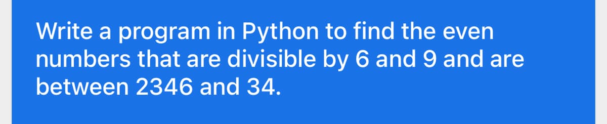 Write a program in Python to find the even
numbers that are divisible by 6 and 9 and are
between 2346 and 34.
