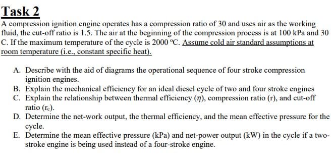 Task 2
A compression ignition engine operates has a compression ratio of 30 and uses air as the working
fluid, the cut-off ratio is 1.5. The air at the beginning of the compression process is at 100 kPa and 30
C. If the maximum temperature of the cycle is 2000 °C. Assume cold air standard assumptions at
room temperature (i.e., constant specific heat).
A. Describe with the aid of diagrams the operational sequence of four stroke compression
ignition engines.
B. Explain the mechanical efficiency for an ideal diesel cycle of two and four stroke engines
C. Explain the relationship between thermal efficiency (n), compression ratio (r), and cut-off
ratio (re).
D. Determine the net-work output, the thermal efficiency, and the mean effective pressure for the
cycle.
E. Determine the mean effective pressure (kPa) and net-power output (kW) in the cycle if a two-
stroke engine is being used instead of a four-stroke engine.