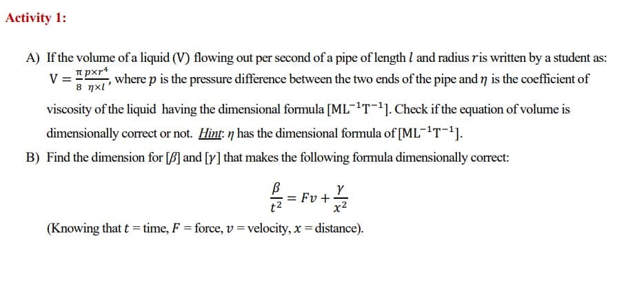 Activity 1:
A) If the volume of a liquid (V) flowing out per second of a pipe of length 1 and radius ris written by a student as:
pxr4
V =
8 xl'
, where p is the pressure difference between the two ends of the pipe and n is the coefficient of
viscosity of the liquid having the dimensional formula [ML-¹T-¹]. Check if the equation of volume is
dimensionally correct or not. Hint: n has the dimensional formula of [ML-¹T-¹].
B) Find the dimension for [B] and [y] that makes the following formula dimensionally correct:
Y
x²
(Knowing that t = time, F = force, v = velocity, x = distance).
t²
= Fv+