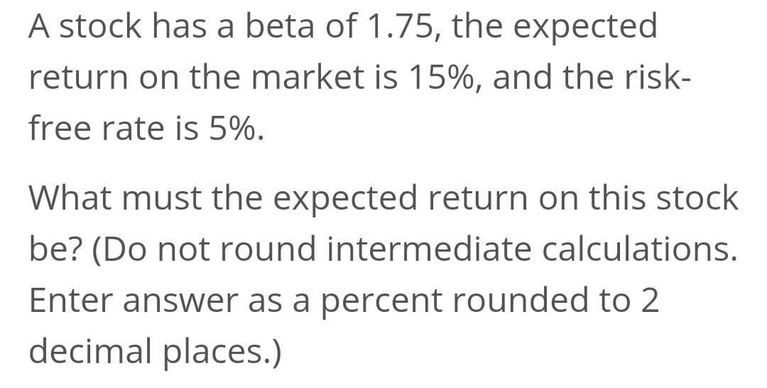 A stock has a beta of 1.75, the expected
return on the market is 15%, and the risk-
free rate is 5%.
What must the expected return on this stock
be? (Do not round intermediate calculations.
Enter answer as a percent rounded to 2
decimal places.)
