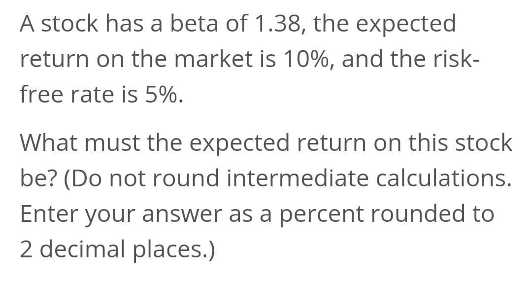 A stock has a beta of 1.38, the expected
return on the market is 10%, and the risk-
free rate is 5%.
What must the expected return on this stock
be? (Do not round intermediate calculations.
Enter your answer as a percent rounded to
2 decimal places.)
