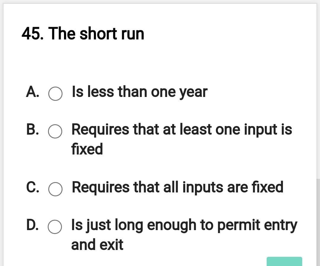 45. The short run
A. O Is less than one year
B. O Requires that at least one input is
fixed
C. O Requires that all inputs are fixed
D. O Is just long enough to permit entry
and exit
