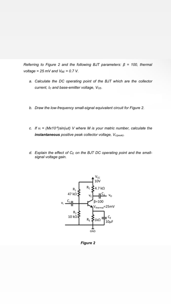 Referring to Figure 2 and the following BJT parameters: ß = 100, thermal
voltage = 25 mV and VBE = 0.7 V.
a. Calculate the DC operating point of the BJT which are the collector
current, Ic and base-emitter voltage, VCE.
b. Draw the low-frequency small-signal equivalent circuit for Figure 2.
c. If v = (Mx10-8)sin(wt) V where M is your matric number, calculate the
instantaneous positive peak collector voltage, Ve(peak).
d. Explain the effect of CE on the BJT DC operating point and the small-
signal voltage gain.
Vc
10V
Rc $4.7 ka
R1
47 ko3
B=100
Vthermai=25mv
R2
10 kn3
CE
|10uf
RE $1ko
GND
Figure 2
