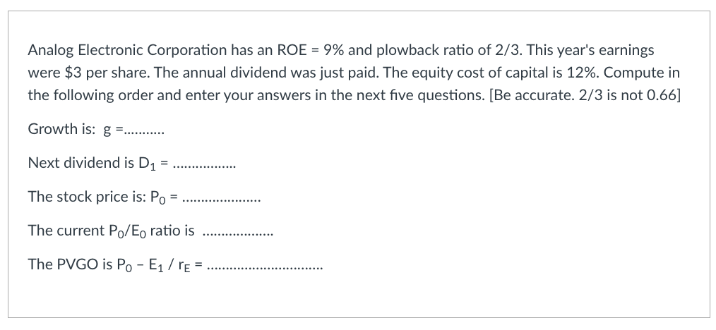 Analog Electronic Corporation has an ROE = 9% and plowback ratio of 2/3. This year's earnings
were $3 per share. The annual dividend was just paid. The equity cost of capital is 12%. Compute in
the following order and enter your answers in the next five questions. [Be accurate. 2/3 is not 0.66]
Growth is: g =...........
Next dividend is D₁
=
The stock price is: Po =
The current Po/Eo ratio is
The PVGO is Po - E₁/TE =