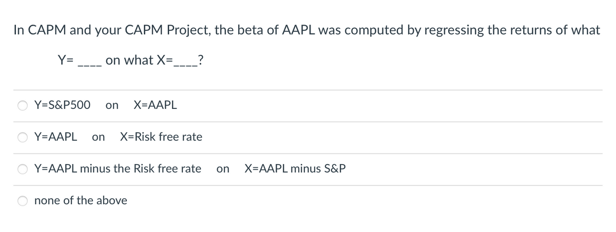 In CAPM and your CAPM Project, the beta of AAPL was computed by regressing the returns of what
Y=
on what X=
Y=S&P500 on X=AAPL
?
Y=AAPL on X=Risk free rate
Y=AAPL minus the Risk free rate on X=AAPL minus S&P
none of the above