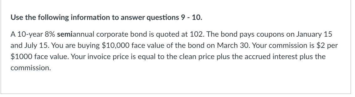 Use the following information to answer questions 9 - 10.
A 10-year 8% semiannual corporate bond is quoted at 102. The bond pays coupons on January 15
and July 15. You are buying $10,000 face value of the bond on March 30. Your commission is $2 per
$1000 face value. Your invoice price is equal to the clean price plus the accrued interest plus the
commission.