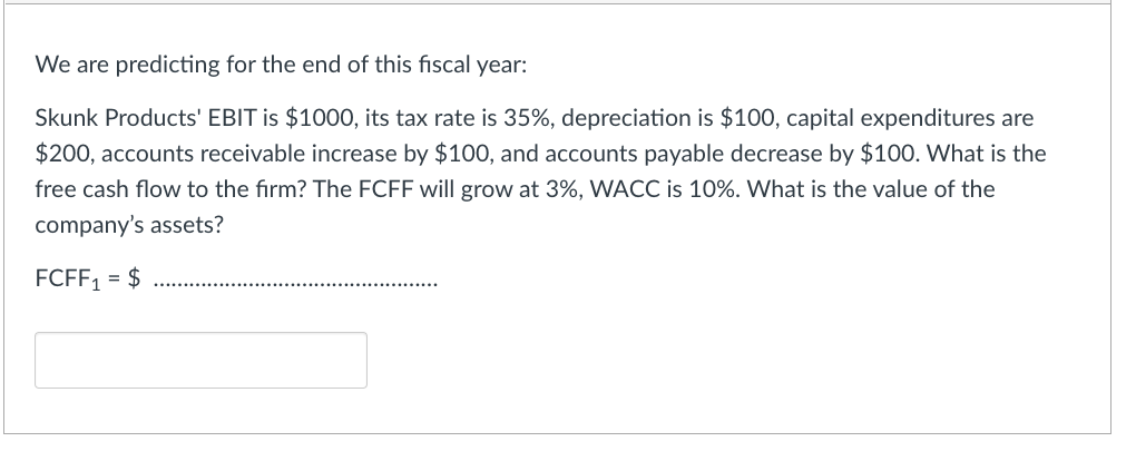 We are predicting for the end of this fiscal year:
Skunk Products' EBIT is $1000, its tax rate is 35%, depreciation is $100, capital expenditures are
$200, accounts receivable increase by $100, and accounts payable decrease by $100. What is the
free cash flow to the firm? The FCFF will grow at 3%, WACC is 10%. What is the value of the
company's assets?
FCFF1 = $