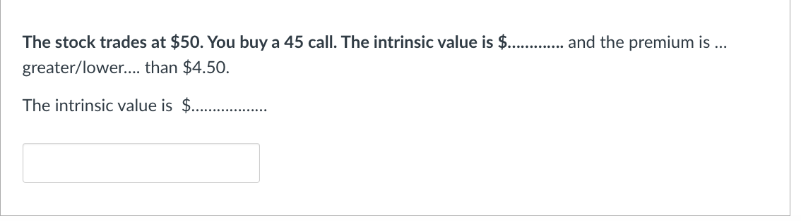 The stock trades at $50. You buy a 45 call. The intrinsic value is $............. and the premium is ...
greater/lower.... than $4.50.
The intrinsic value is $..