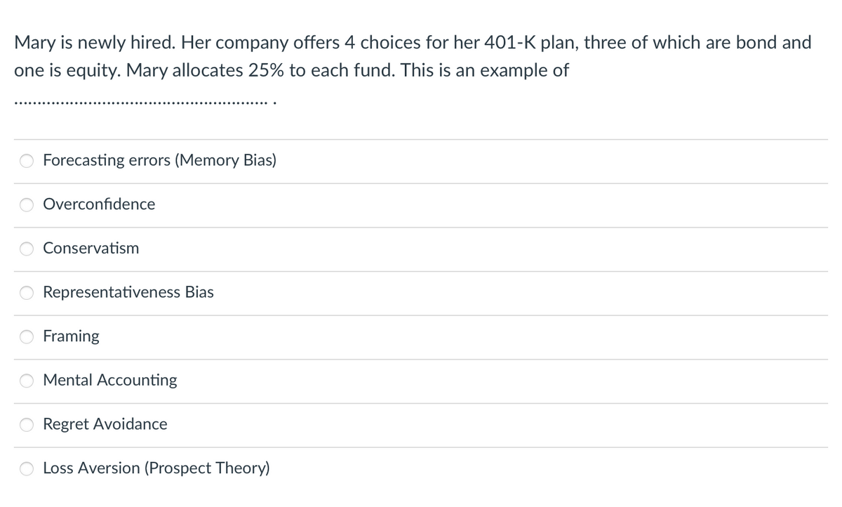 Mary is newly hired. Her company offers 4 choices for her 401-K plan, three of which are bond and
one is equity. Mary allocates 25% to each fund. This is an example of
Forecasting errors (Memory Bias)
Overconfidence
Conservatism
Representativeness Bias
Framing
Mental Accounting
Regret Avoidance
Loss Aversion (Prospect Theory)