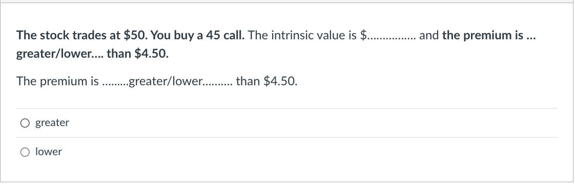 The stock trades at $50. You buy a 45 call. The intrinsic value is $................. and the premium is ...
greater/lower.... than $4.50.
The premium is. ..greater/lower........... than $4.50.
O greater
O lower