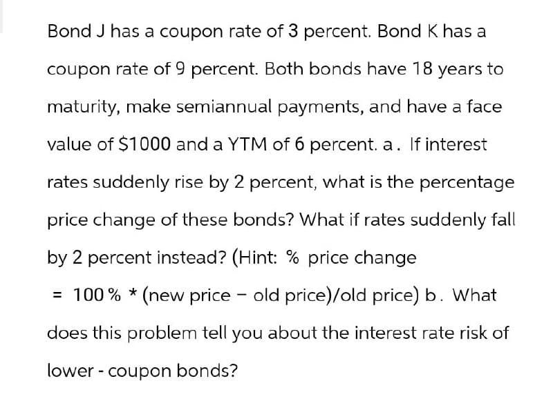 Bond J has a coupon rate of 3 percent. Bond K has a
coupon rate of 9 percent. Both bonds have 18 years to
maturity, make semiannual payments, and have a face
value of $1000 and a YTM of 6 percent. a. If interest
rates suddenly rise by 2 percent, what is the percentage
price change of these bonds? What if rates suddenly fall
by 2 percent instead? (Hint: % price change
= 100% * (new price - old price)/old price) b. What
does this problem tell you about the interest rate risk of
lower coupon bonds?
-