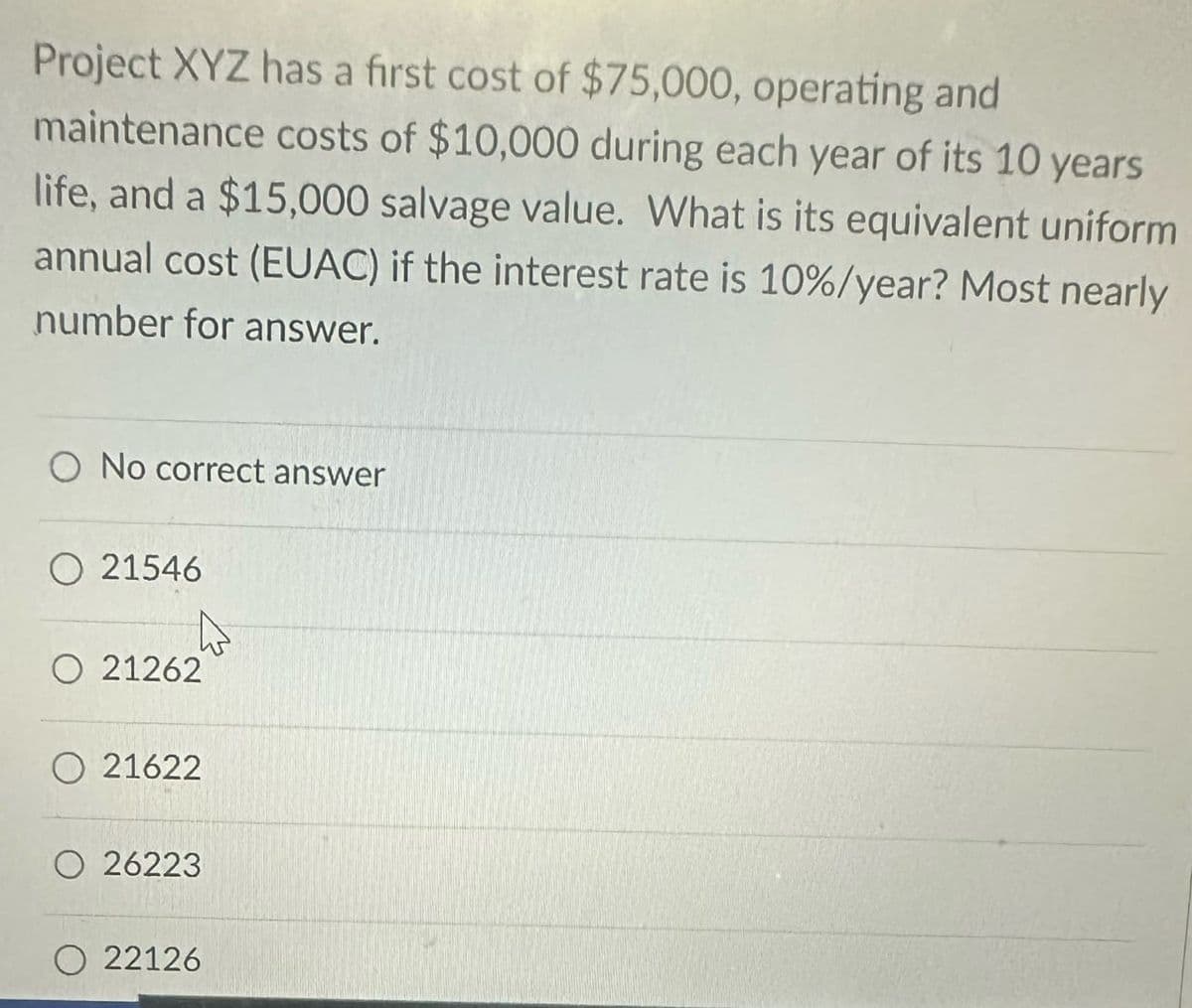 Project XYZ has a first cost of $75,000, operating and
maintenance costs of $10,000 during each year of its 10 years
life, and a $15,000 salvage value. What is its equivalent uniform
annual cost (EUAC) if the interest rate is 10%/year? Most nearly
number for answer.
O No correct answer
21546
O 21262
21622
26223
22126