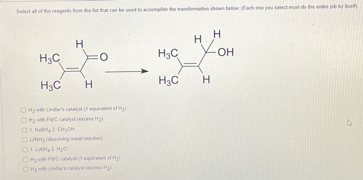Select all of the reagents from the list that can be used to accomplish the transformation shown below. (Each one you select must do the entire job by itself).
H
H
H
H3C
O
H3C
OH
H3C
H
H3C
H
H2 with Lindlar's catalyst (1 equivalent of H2).
H2 with Pd/C catalyst (excess H2).
1. NaBH4 2. CH3OH
Li/NH3 (dissolving metal reaction)
1. LIAIH42. H₂O
H2 with Pd/C catalyst (1 equivalent of H2)
H2 with Lindlar's catalyst (excess H2)
13