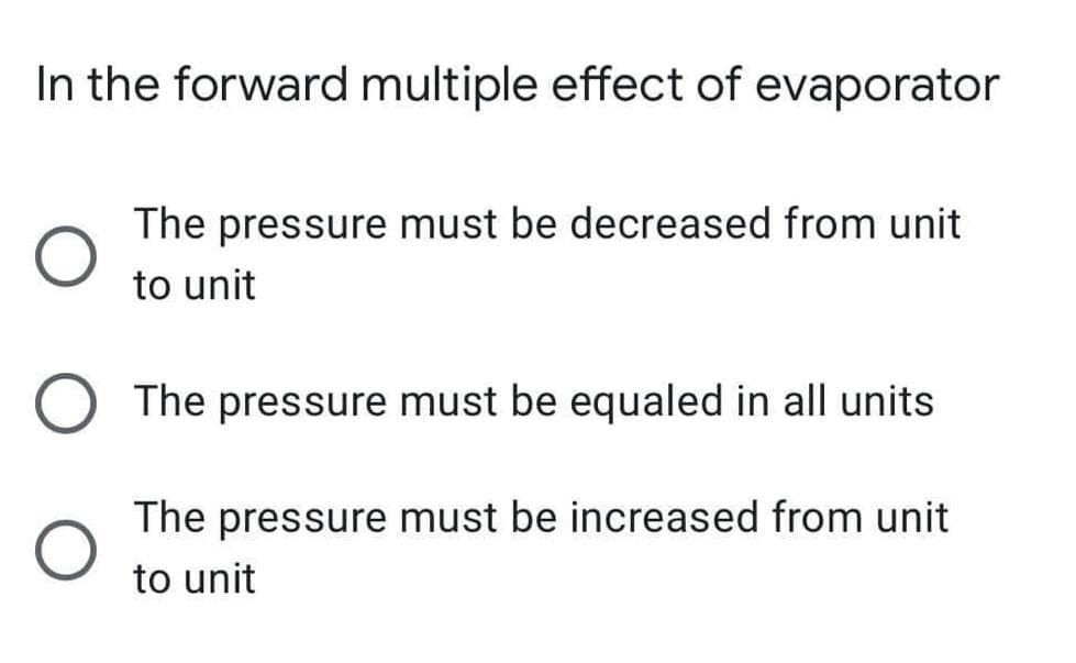 In the forward multiple effect of evaporator
The pressure must be decreased from unit
to unit
The pressure must be equaled in all units
The pressure must be increased from unit
to unit
