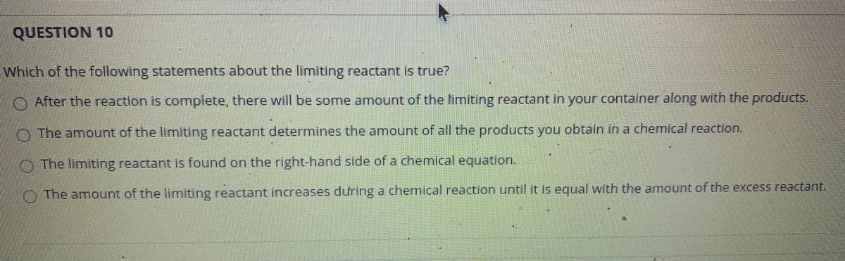 QUESTION 10
Which of the following statements about the limiting reactant is true?
O After the reaction is complete, there will be some amount of the fimiting reactant in your container along with the products.
O The amount of the limiting reactant determines the amount of all the products you obtain in a chemical reaction.
O The limiting reactant is found on the right-hand side of a chemical equation.
O The amount of the limiting reactant increases during a chemical reaction until it is equal with the amount of the excess reactant.
