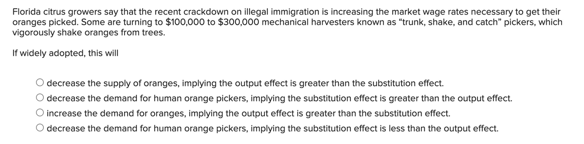 Florida citrus growers say that the recent crackdown on illegal immigration is increasing the market wage rates necessary to get their
oranges picked. Some are turning to $100,000 to $300,000 mechanical harvesters known as "trunk, shake, and catch" pickers, which
vigorously shake oranges from trees.
If widely adopted, this will
decrease the supply of oranges, implying the output effect is greater than the substitution effect.
decrease the demand for human orange pickers, implying the substitution effect is greater than the output effect.
increase the demand for oranges, implying the output effect is greater than the substitution effect.
decrease the demand for human orange pickers, implying the substitution effect is less than the output effect.