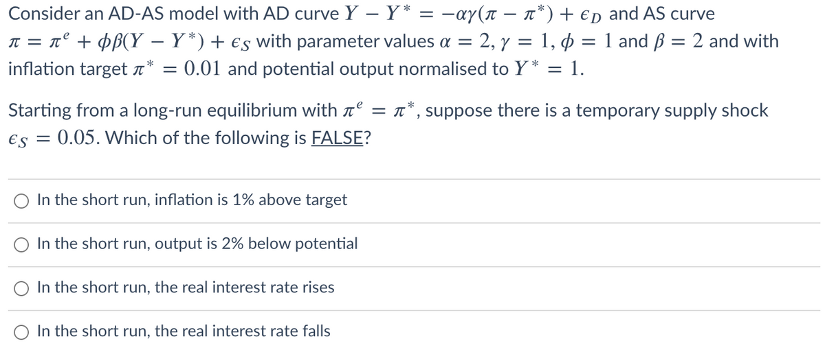 Consider an AD-AS model with AD curve Y - Y* = −αy(n − ñ*) + € and AS curve
π = π² + ¢ß(Y – Y*) + €s with parameter values a = 2, y = 1, p = 1 and ß = 2 and with
inflation target * = : 0.01 and potential output normalised to Y* :
= 1.
e
T
Starting from a long-run equilibrium with ² = *, suppose there is a temporary supply shock
€s = 0.05. Which of the following is FALSE?
In the short run, inflation is 1% above target
In the short run, output is 2% below potential
In the short run, the real interest rate rises
O In the short run, the real interest rate falls