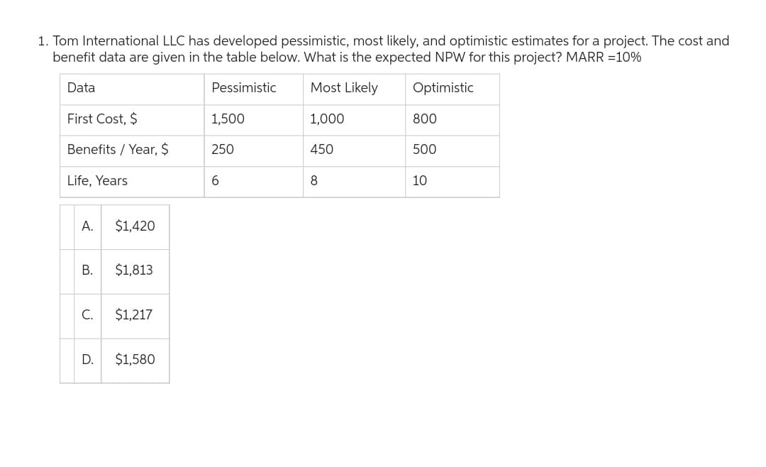1. Tom International LLC has developed pessimistic, most likely, and optimistic estimates for a project. The cost and
benefit data are given in the table below. What is the expected NPW for this project? MARR = 10%
Data
Pessimistic
Most Likely
Optimistic
1,000
First Cost, $
Benefits/ Year, $
Life, Years
A. $1,420
B.
C.
D.
$1,813
$1,217
$1,580
1,500
250
6
450
8
800
500
10