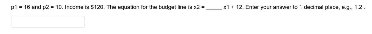 p1
= 16 and p2 = 10. Income is $120. The equation for the budget line is x2 =
x1 + 12. Enter your answer to 1 decimal place, e.g., 1.2.