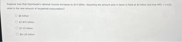 Suppose now that Kejimkujik's national income increases to $14 billion. Assuming the amount paid in taxes is fixed at $4 billion and that MPC 0.625,
what is the new amount of household consumption?
O $6 billion
O $7.875 billion.
$7.25 billion
O$9.125 billion