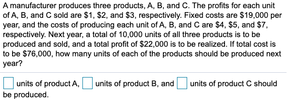 A manufacturer produces three products, A, B, and C. The profits for each unit
of A, B, and C sold are $1, $2, and $3, respectively. Fixed costs are $19,000 per
year, and the costs of producing each unit of A, B, and C are $4, $5, and $7,
respectively. Next year, a total of 10,000 units of all three products is to be
produced and sold, and a total profit of $22,000 is to be realized. If total cost is
to be $76,000, how many units of each of the products should be produced next
year?
units of product A,
be produced.
units of product B, and
units of product C should