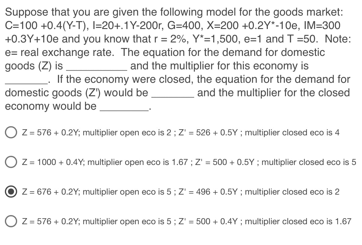 Suppose that you are given the following model for the goods market:
C=100 +0.4(Y-T), I=20+.1 Y-200r, G=400, X=200 +0.2Y*-10e, IM=300
+0.3Y+10e and you know that r = 2%, Y*=1,500, e=1 and T =50. Note:
e= real exchange rate. The equation for the demand for domestic
goods (Z) is
and the multiplier for this economy is
If the economy were closed, the equation for the demand for
domestic goods (Z') would be
and the multiplier for the closed
economy would be
Z = 576 + 0.2Y; multiplier open eco is 2; Z' = 526 + 0.5Y ; multiplier closed eco is 4
O Z = 1000+ 0.4Y; multiplier open eco is 1.67; Z' = 500+ 0.5Y ; multiplier closed eco is 5
Z = 676 + 0.2Y; multiplier open eco is 5; Z' = 496 + 0.5Y; multiplier closed eco is 2
OZ = 576 +0.2Y; multiplier open eco is 5 ; Z'
=
500+ 0.4Y; multiplier closed eco is 1.67