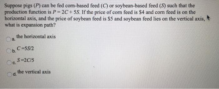 Suppose pigs (P) can be fed corn-based feed (C) or soybean-based feed (S) such that the
production function is P=2C+5S. If the price of corn feed is $4 and corn feed is on the
horizontal axis, and the price of soybean feed is $5 and soybean feed lies on the vertical axis,
what is expansion path?
the horizontal axis
Oa.
Ob.
Oc. S=2C/5
C.
d.
C=5S/2
the vertical axis