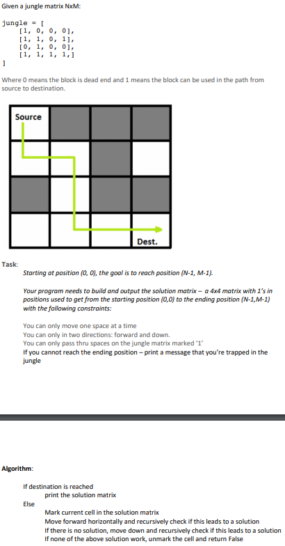 Given a jungle matrix NxM:
jungle = [
[1, 0, 0, 0],
[1, 1, 0, 1],
[0, 1, 0, 0],
[1, 1, 1, 1,]
]
Where 0 means the block is dead end and 1 means the block can be used in the path from
source to destination.
Source
Task:
Starting at position (0, 0), the goal is to reach position (N-1, M-1).
Your program needs to build and output the solution matrix - a 4x4 matrix with 1's in
positions used to get from the starting position (0,0) to the ending position (N-1,M-1)
with the following constraints:
You can only move one space at a time
You can only in two directions: forward and down.
You can only pass thru spaces on the jungle matrix marked '1'
If you cannot reach the ending position-print a message that you're trapped in the
jungle
Algorithm:
Dest.
If destination is reached
Else
print the solution matrix
Mark current cell in the solution matrix
Move forward horizontally and recursively check if this leads to a solution
If there is no solution, move down and recursively check if this leads to a solution
If none of the above solution work, unmark the cell and return false