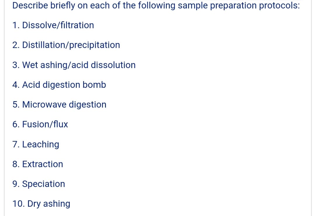 Describe briefly on each of the following sample preparation protocols:
1. Dissolve/filtration
2. Distillation/precipitation
3. Wet ashing/acid dissolution
4. Acid digestion bomb
5. Microwave digestion
6. Fusion/flux
7. Leaching
8. Extraction
9. Speciation
10. Dry ashing
