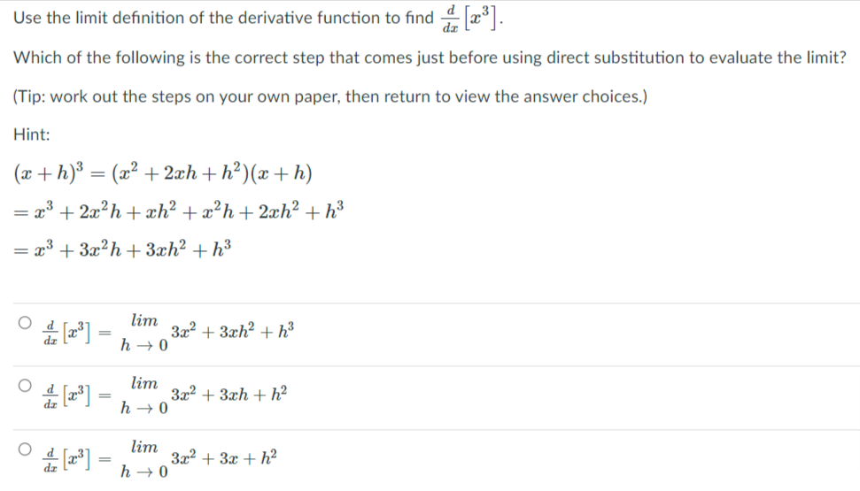 Use the limit definition of the derivative function to find 4 x .
Which of the following is the correct step that comes just before using direct substitution to evaluate the limit?
(Tip: work out the steps on your own paper, then return to view the answer choices.)
Hint:
(x+h)³
- (x² + 2æh + h²)(x+ h)
= x3 + 2x?h + xh² + x?h+2xh² + h³
= x³ + 3x?h + 3xh? + h³
lim
3x? + 3xh? + h³
h → 0
lim
3x2 + 3xh + h?
h → 0
lim
3x2 + 3x + h²
h → 0
