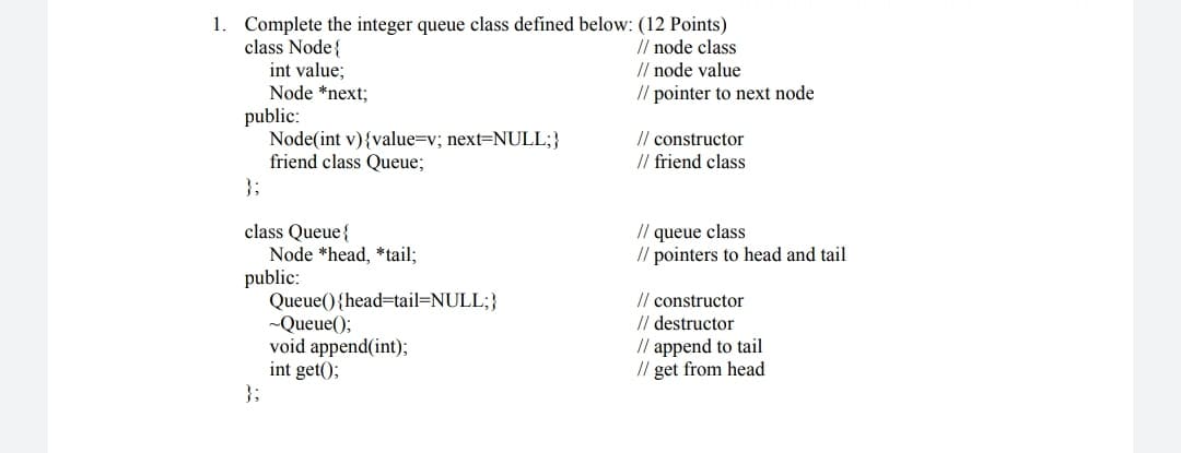 1. Complete the integer queue class defined below: (12 Points)
// node class
// node value
// pointer to next node
class Node{
int value;
Node *next;
public:
Node(int v){value=v; next=NULL;}
friend class Queue;
}3;
// constructor
// friend class
// queue class
// pointers to head and tail
class Queue{
Node *head, *tail;
public:
Queue(){head=tail=NULL;}
~Queue();
void append(int);
int get();
}3;
// constructor
// destructor
// append to tail
// get from head

