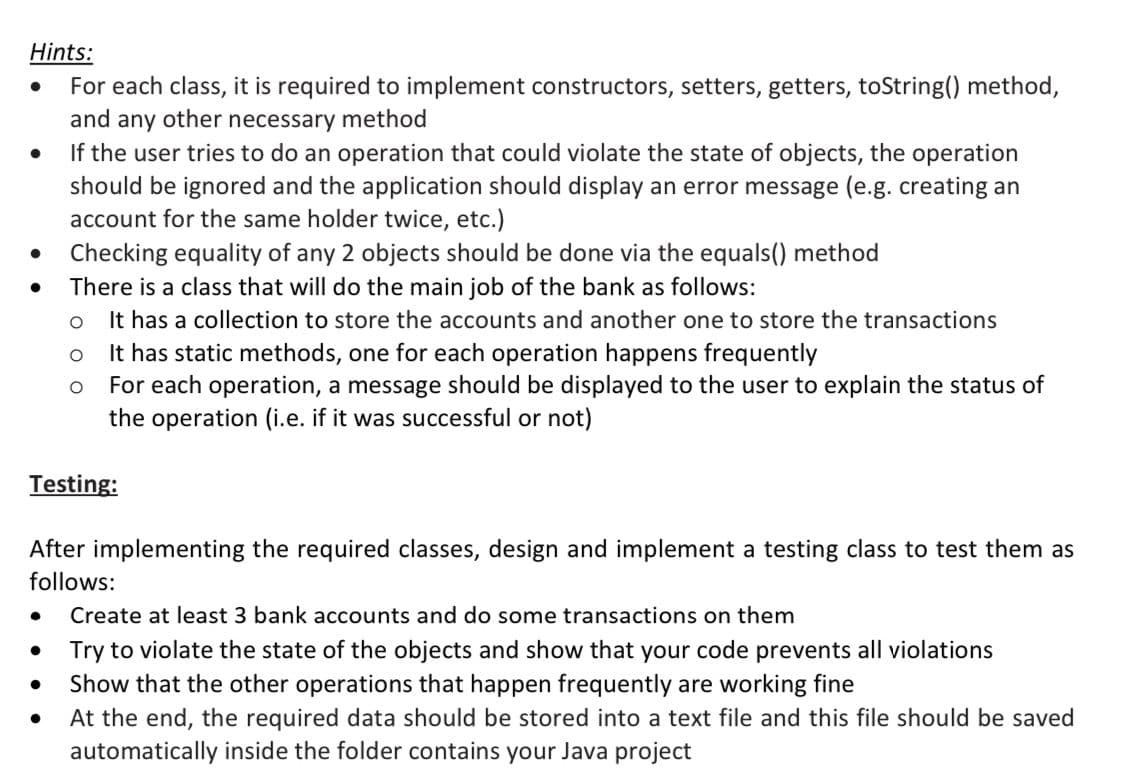Hints:
For each class, it is required to implement constructors, setters, getters, toString() method,
and any other necessary method
If the user tries to do an operation that could violate the state of objects, the operation
should be ignored and the application should display an error message (e.g. creating an
account for the same holder twice, etc.)
Checking equality of any 2 objects should be done via the equals() method
There is a class that will do the main job of the bank as follows:
It has a collection to store the accounts and another one to store the transactions
It has static methods, one for each operation happens frequently
For each operation, a message should be displayed to the user to explain the status of
the operation (i.e. if it was successful or not)
Testing:
After implementing the required classes, design and implement a testing class to test them as
follows:
Create at least 3 bank accounts and do some transactions on them
Try to violate the state of the objects and show that your code prevents all violations
Show that the other operations that happen frequently are working fine
At the end, the required data should be stored into a text file and this file should be saved
automatically inside the folder contains your Java project
